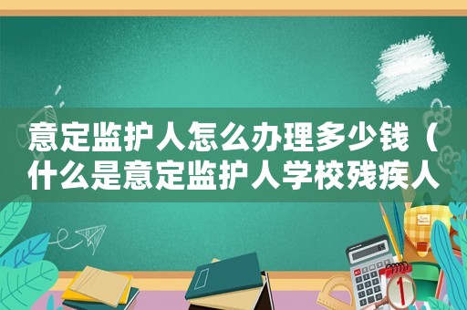 意定監(jiān)護(hù)人怎么辦理多少錢(qián)（什么是意定監(jiān)護(hù)人學(xué)校殘疾人聯(lián)合會(huì)）