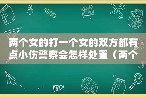 兩個(gè)女的打一個(gè)女的雙方都有點(diǎn)小傷警察會(huì)怎樣處置（兩個(gè)女人打一個(gè)女人按法律責(zé)任是）