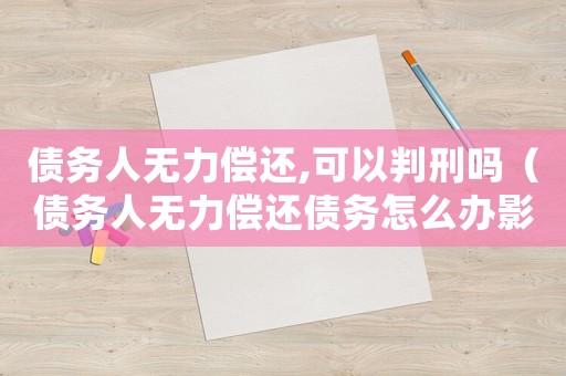 債務(wù)人無力償還,可以判刑嗎（債務(wù)人無力償還債務(wù)怎么辦影響家人嗎）