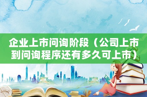 企業(yè)上市問詢階段（公司上市到問詢程序還有多久可上市）