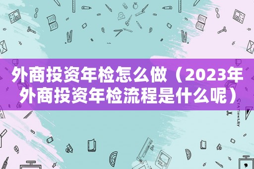 外商投資年檢怎么做（2023年外商投資年檢流程是什么呢）