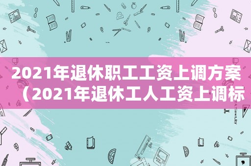 2021年退休職工工資上調(diào)方案（2021年退休工人工資上調(diào)標準）