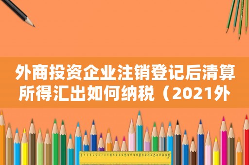外商投資企業(yè)注銷登記后清算所得匯出如何納稅（2021外商投資企業(yè)注銷流程及手續(xù)）