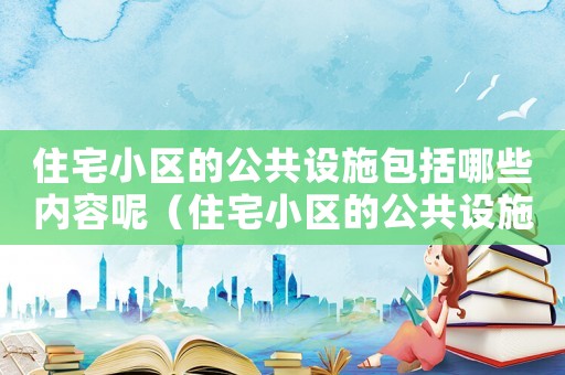 住宅小區(qū)的公共設(shè)施包括哪些內(nèi)容呢（住宅小區(qū)的公共設(shè)施包括哪些內(nèi)容）