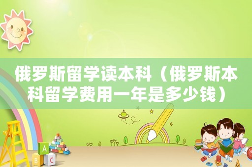 俄羅斯留學(xué)讀本科（俄羅斯本科留學(xué)費(fèi)用一年是多少錢）