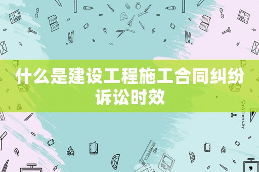 什么是建設(shè)工程施工合同糾紛訴訟時(shí)效