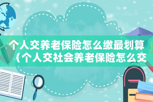 個(gè)人交養(yǎng)老保險(xiǎn)怎么繳最劃算（個(gè)人交社會(huì)養(yǎng)老保險(xiǎn)怎么交最劃算）