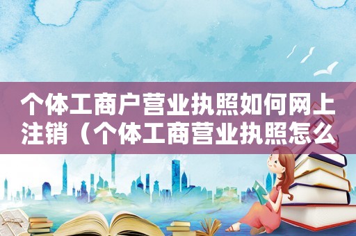 個體工商戶營業(yè)執(zhí)照如何網(wǎng)上注銷（個體工商營業(yè)執(zhí)照怎么在網(wǎng)上注銷?）