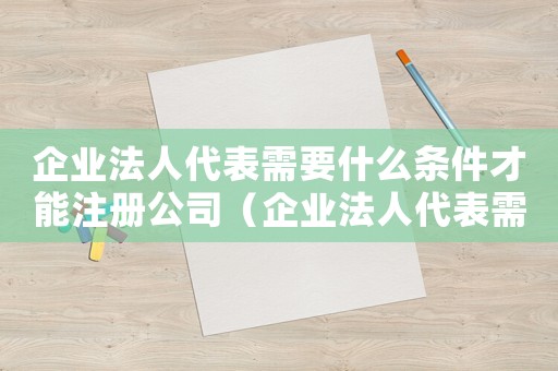 企業(yè)法人代表需要什么條件才能注冊(cè)公司（企業(yè)法人代表需要什么條件才能注冊(cè)）