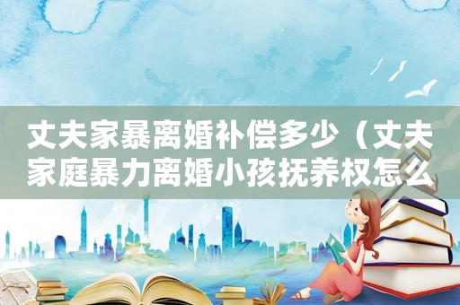 丈夫家暴離婚補(bǔ)償多少（丈夫家庭暴力離婚小孩撫養(yǎng)權(quán)怎么判的）