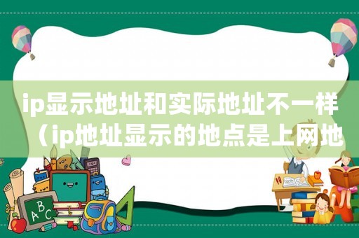 ip顯示地址和實(shí)際地址不一樣（ip地址顯示的地點(diǎn)是上網(wǎng)地址嗎）