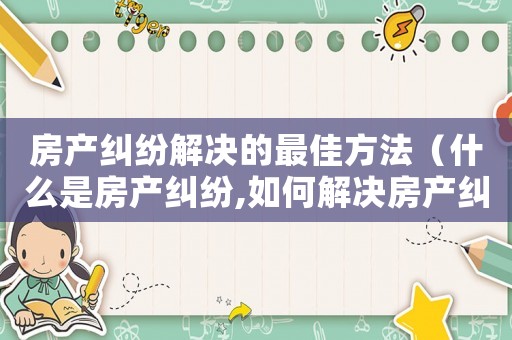 房產(chǎn)糾紛解決的最佳方法（什么是房產(chǎn)糾紛,如何解決房產(chǎn)糾紛呢）