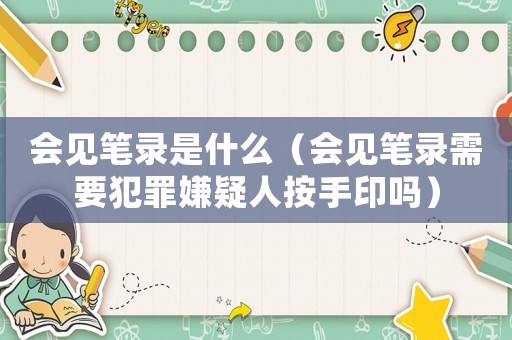 會(huì)見筆錄是什么（會(huì)見筆錄需要犯罪嫌疑人按手印嗎）