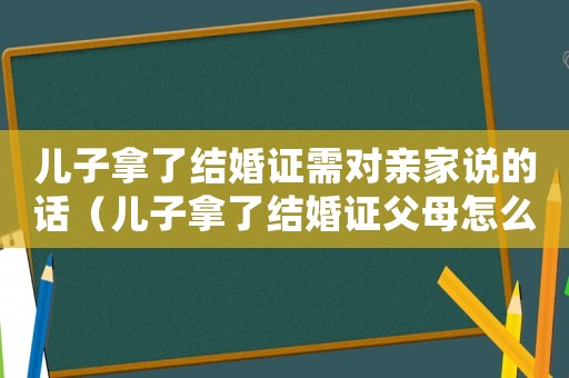 兒子拿了結(jié)婚證需對親家說的話（兒子拿了結(jié)婚證父母怎么發(fā)朋友圈）