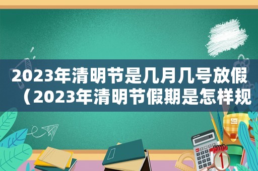 2023年清明節(jié)是幾月幾號放假（2023年清明節(jié)假期是怎樣規(guī)定的呀）