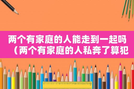 兩個有家庭的人能走到一起嗎（兩個有家庭的人私奔了算犯法嗎?）