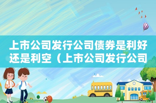 上市公司發(fā)行公司債券是利好還是利空（上市公司發(fā)行公司債券流程是什么意思）