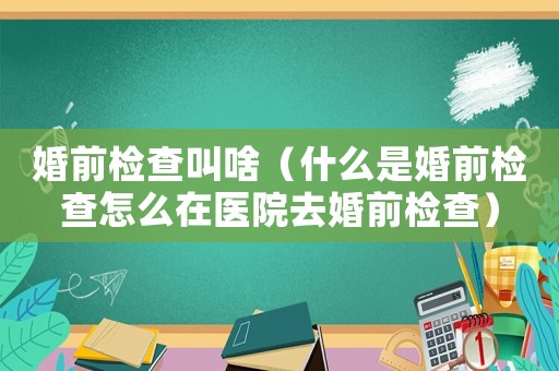 婚前檢查叫啥（什么是婚前檢查怎么在醫(yī)院去婚前檢查）