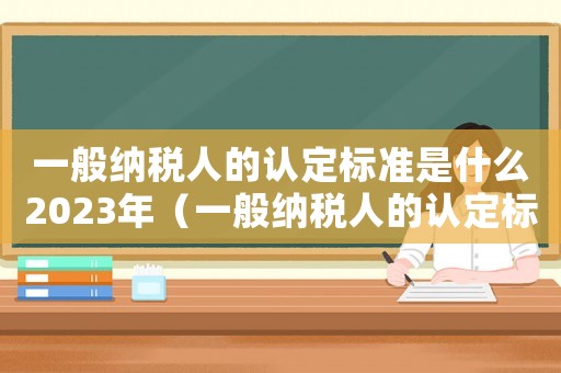 一般納稅人的認定標準是什么2023年（一般納稅人的認定標準是什么2022）