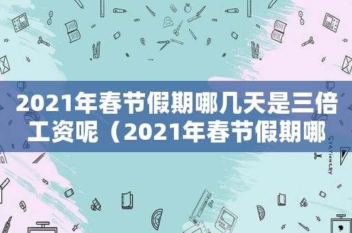 2021年春節(jié)假期哪幾天是三倍工資呢（2021年春節(jié)假期哪幾天是三倍工資）