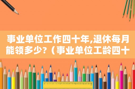 事業(yè)單位工作四十年,退休每月能領(lǐng)多少?（事業(yè)單位工齡四十年退休工資是多少）