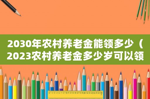 2030年農(nóng)村養(yǎng)老金能領(lǐng)多少（2023農(nóng)村養(yǎng)老金多少歲可以領(lǐng)取）