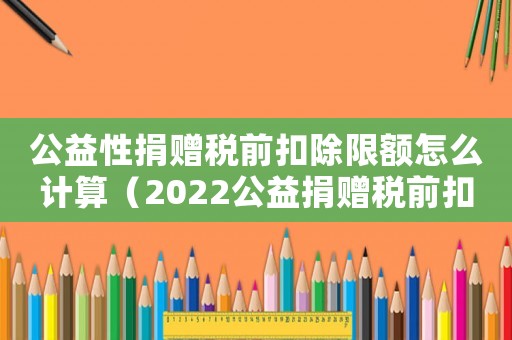 公益性捐贈(zèng)稅前扣除限額怎么計(jì)算（2022公益捐贈(zèng)稅前扣除標(biāo)準(zhǔn)是什么）