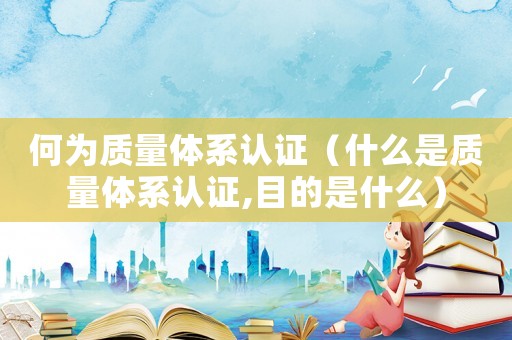 何為質量體系認證（什么是質量體系認證,目的是什么）