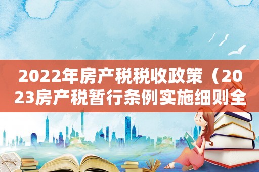 2022年房產(chǎn)稅稅收政策（2023房產(chǎn)稅暫行條例實施細則全文）