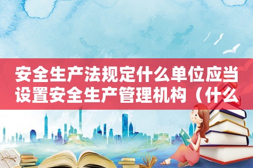安全生產(chǎn)法規(guī)定什么單位應(yīng)當設(shè)置安全生產(chǎn)管理機構(gòu)（什么單位應(yīng)當設(shè)立安全生產(chǎn)管理機構(gòu)）