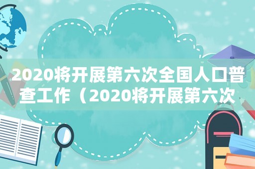 2020將開展第六次全國(guó)人口普查工作（2020將開展第六次全國(guó)人口普查）