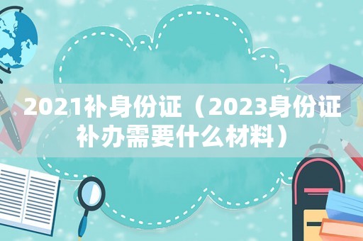 2021補(bǔ)身份證（2023身份證補(bǔ)辦需要什么材料）