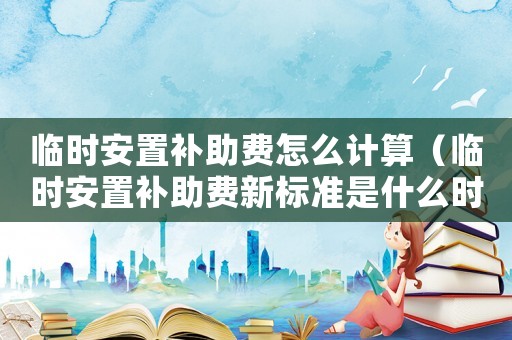 臨時(shí)安置補(bǔ)助費(fèi)怎么計(jì)算（臨時(shí)安置補(bǔ)助費(fèi)新標(biāo)準(zhǔn)是什么時(shí)候發(fā)放）