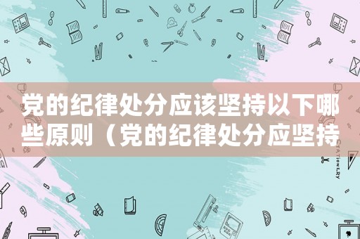 黨的紀律處分應(yīng)該堅持以下哪些原則（黨的紀律處分應(yīng)堅持的原則是什么）