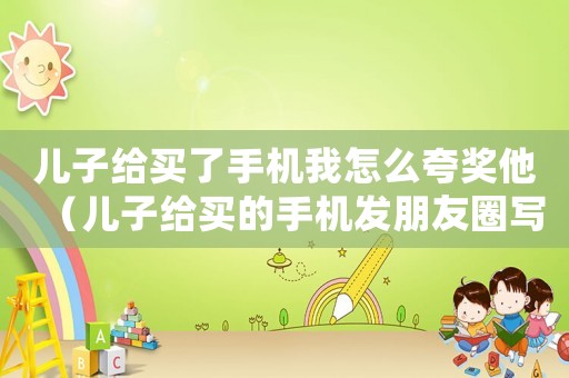 兒子給買了手機(jī)我怎么夸獎(jiǎng)他（兒子給買的手機(jī)發(fā)朋友圈寫句話咋說(shuō)）