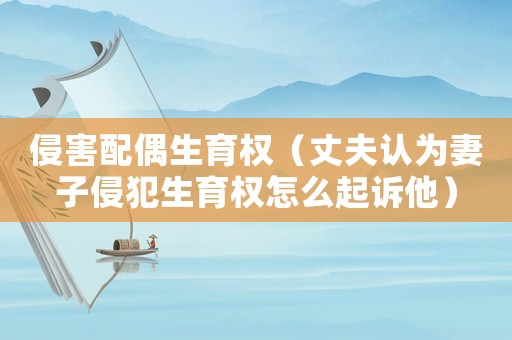 侵害配偶生育權(quán)（丈夫認(rèn)為妻子侵犯生育權(quán)怎么起訴他）