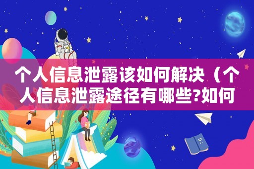 個(gè)人信息泄露該如何解決（個(gè)人信息泄露途徑有哪些?如何避免?）