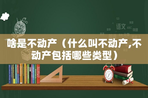 啥是不動(dòng)產(chǎn)（什么叫不動(dòng)產(chǎn),不動(dòng)產(chǎn)包括哪些類型）