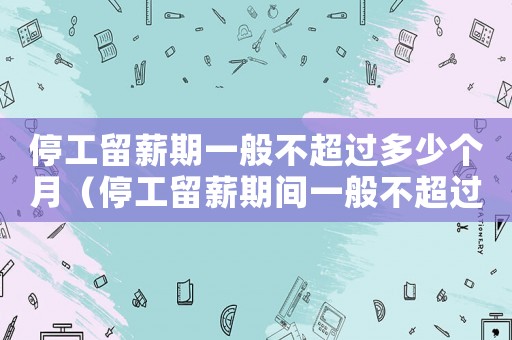 停工留薪期一般不超過(guò)多少個(gè)月（停工留薪期間一般不超過(guò)幾個(gè)月以上）