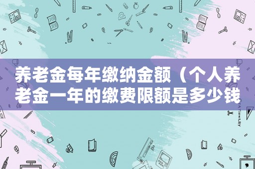 養(yǎng)老金每年繳納金額（個(gè)人養(yǎng)老金一年的繳費(fèi)限額是多少錢(qián)啊）