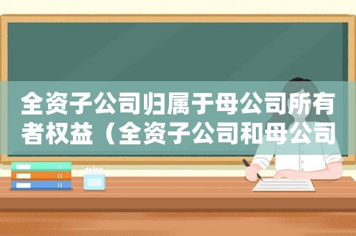 全資子公司歸屬于母公司所有者權(quán)益（全資子公司和母公司是關(guān)聯(lián)企業(yè)嗎）
