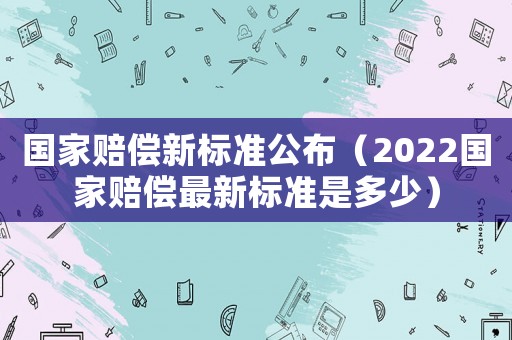 國家賠償新標(biāo)準(zhǔn)公布（2022國家賠償最新標(biāo)準(zhǔn)是多少）