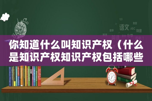 你知道什么叫知識(shí)產(chǎn)權(quán)（什么是知識(shí)產(chǎn)權(quán)知識(shí)產(chǎn)權(quán)包括哪些內(nèi)容）