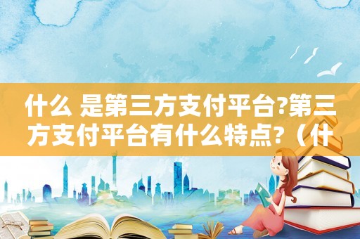 什么 是第三方支付平臺?第三方支付平臺有什么特點(diǎn)?（什么是第三方支付平臺?工作原理如何?）