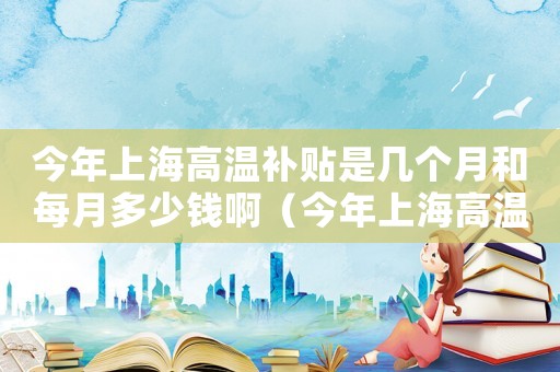 今年上海高溫補(bǔ)貼是幾個(gè)月和每月多少錢啊（今年上海高溫補(bǔ)貼是幾個(gè)月和每月多少錢）