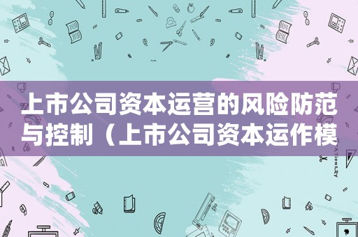 上市公司資本運(yùn)營的風(fēng)險(xiǎn)防范與控制（上市公司資本運(yùn)作模式是什么類型）