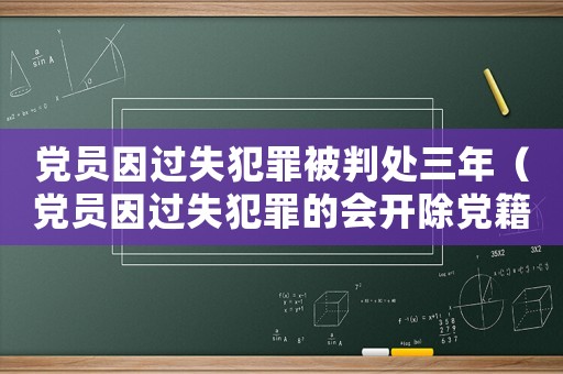 黨員因過失犯罪被判處三年（黨員因過失犯罪的會(huì)開除黨籍嗎知乎）