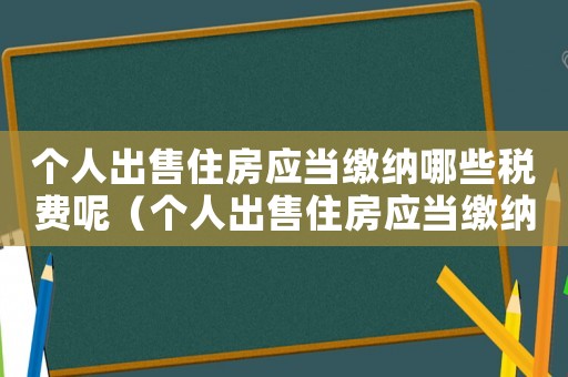 個(gè)人出售住房應(yīng)當(dāng)繳納哪些稅費(fèi)呢（個(gè)人出售住房應(yīng)當(dāng)繳納哪些稅費(fèi)呢）