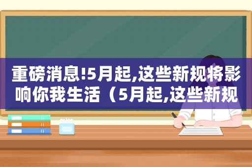 重磅消息!5月起,這些新規(guī)將影響你我生活（5月起,這些新規(guī)將影響你我生活）