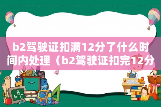 b2駕駛證扣滿12分了什么時間內(nèi)處理（b2駕駛證扣完12分以后怎么辦）